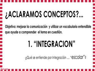 ¿ACLARAMOS CONCEPTOS?...
Objetivo: mejorar la comunicación y utilizar un vocabulario entendible
que ayude a comprender el tema en cuestión.


                  1. “INTEGRACION”
                ¿Qué se entiende por Integración … “escolar”?
 