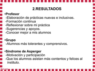 2.RESULTADOS
Profesor
●

-Elaboración de prácticas nuevas e inclusivas.
-Formación continua
-Reflexionar sobre mi práctica
-Sugerencias y apoyos.
-Conocer mejor a mis alumnos

Grupo
●

-Alumnos más tolerantes y comprensivos.

Síndrome de Asperger
●

-Motivación y participación
-Que los alumnos asistan más contentos y felices al
 instituto.
 