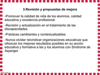 3.Revisión y propuestas de mejora

-Promover la calidad de vida de los alumnos, calidad
educativa y excelencia profesional.
-Revisión y actualización en el tratamiento de las
discapacidades.
-Prácticas cambiantes y contextualizables.
-Nunca olvidar reivindicar organizaciones educativas que
ofrezcan los mejores resultados posibles en su acción
educativa y formativa a las y los alumnos con Síndrome de
Asperger.
 