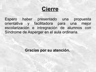 Cierre
Espero haber presentado una propuesta
orientativa y facilitadora para una mejor
escolarización e intregración de alumnos con
Síndrome de Asperger en el aula ordinaria.



          Gracias por su atención.
 