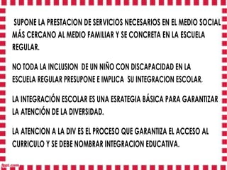 SUPONE LA PRESTACION DE SERVICIOS NECESARIOS EN EL MEDIO SOCIAL
MÁS CERCANO AL MEDIO FAMILIAR Y SE CONCRETA EN LA ESCUELA
REGULAR.

NO TODA LA INCLUSION DE UN NIÑO CON DISCAPACIDAD EN LA
ESCUELA REGULAR PRESUPONE E IMPLICA SU INTEGRACION ESCOLAR.

LA INTEGRACIÓN ESCOLAR ES UNA ESRATEGIA BÁSICA PARA GARANTIZAR
LA ATENCIÓN DE LA DIVERSIDAD.

LA ATENCION A LA DIV ES EL PROCESO QUE GARANTIZA EL ACCESO AL
CURRICULO Y SE DEBE NOMBRAR INTEGRACION EDUCATIVA.
 