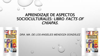 APRENDIZAJE DE ASPECTOS
SOCIOCULTURALES: LIBRO FACTS OF
CHIAPAS.
DRA. MA. DE LOS ANGELES MENDOZA GONZÁLEZ
 