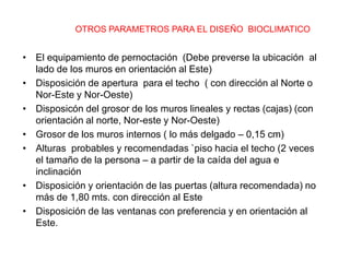 OTROS PARAMETROS PARA EL DISEÑO BIOCLIMATICO


• El equipamiento de pernoctación (Debe preverse la ubicación al
  lado de los muros en orientación al Este)
• Disposición de apertura para el techo ( con dirección al Norte o
  Nor-Este y Nor-Oeste)
• Disposicón del grosor de los muros lineales y rectas (cajas) (con
  orientación al norte, Nor-este y Nor-Oeste)
• Grosor de los muros internos ( lo más delgado – 0,15 cm)
• Alturas probables y recomendadas `piso hacia el techo (2 veces
  el tamaño de la persona – a partir de la caída del agua e
  inclinación
• Disposición y orientación de las puertas (altura recomendada) no
  más de 1,80 mts. con dirección al Este
• Disposición de las ventanas con preferencia y en orientación al
  Este.
 
