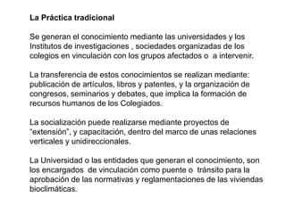 La Práctica tradicional

Se generan el conocimiento mediante las universidades y los
Institutos de investigaciones , sociedades organizadas de los
colegios en vinculación con los grupos afectados o a intervenir.

La transferencia de estos conocimientos se realizan mediante:
publicación de artículos, libros y patentes, y la organización de
congresos, seminarios y debates, que implica la formación de
recursos humanos de los Colegiados.

La socialización puede realizarse mediante proyectos de
“extensión”, y capacitación, dentro del marco de unas relaciones
verticales y unidireccionales.

La Universidad o las entidades que generan el conocimiento, son
los encargados de vinculación como puente o tránsito para la
aprobación de las normativas y reglamentaciones de las viviendas
bioclimáticas.
 