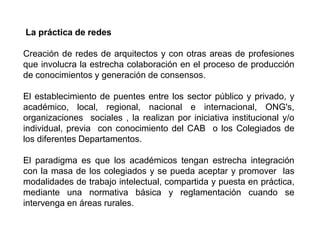 La práctica de redes

Creación de redes de arquitectos y con otras areas de profesiones
que involucra la estrecha colaboración en el proceso de producción
de conocimientos y generación de consensos.

El establecimiento de puentes entre los sector público y privado, y
académico, local, regional, nacional e internacional, ONG's,
organizaciones sociales , la realizan por iniciativa institucional y/o
individual, previa con conocimiento del CAB o los Colegiados de
los diferentes Departamentos.

El paradigma es que los académicos tengan estrecha integración
con la masa de los colegiados y se pueda aceptar y promover las
modalidades de trabajo intelectual, compartida y puesta en práctica,
mediante una normativa básica y reglamentación cuando se
intervenga en áreas rurales.
 