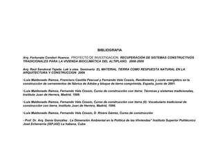 BIBLIOGRAFIA

Arq. Fortunato Condori Huanca. PROYECTO DE INVESTIGACION. RECUPERACIÓN DE SISTEMAS CONSTRUCTIVOS
TRADICIONALES PARA LA VIVIENDA BIOCLIMÁTICA DEL ALTIPLANO. 2008-2009

Arq. Raúl Sandoval Tejada. Lak´a utas. Seminario EL MATERIAL TIERRA COMO RESPUESTA NATURAL EN LA
ARQUITECTURA Y CONSTRUCCION 2009

•Luis Maldonado Ramos, Francisco Castilla Pascual y Fernando Vela Cossío, Rendimiento y coste energético en la
construcción de cerramientos de fábrica de Adobe y bloque de tierra comprimida, España, junio de 2001.

•Luis Maldonado Ramos, Fernando Vela Cossío, Curso de construcción con tierra; Técnicas y sistemas tradicionales,
Instituto Juan de Herrera, Madrid, 1999.

•Luis Maldonado Ramos, Fernando Vela Cossío, Curso de construcción con tierra (ll): Vocabulario tradicional de
construcción con tierra, Instituto Juan de Herrera, Madrid, 1999.

•Luis Maldonado Ramos, Fernando Vela Cossío, D. Rivera Gámez, Curso de construcción

- Prof. Dr. Arq. Dania González . La Dimensión Ambiental en la Política de las Viiviendas” Instituto Superior Politécnico
José Echeverría (ISPJAE) La habana, Cuba
 