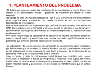 1. PLANTEAMIENTO DEL PROBLEMA
•El Estado no toma en cuenta los resultados de la investigación y menos hacen que
lleguen a las comunidades rurales          proyectos de desarrollo sin afectar el Medio
Amgiente
•El Estado no tiene una relación Institucional con el CAB y/o CAO, la Universidad UTO u
otras organizaciones académicas que pueda compartir el uso las innovaciones
tecnológicas de investigación.
•No se tiene construido un instrumento que posibilite un acercamiento más eficaz del
CAB, Universidades con el ESTADO y el sector social en atención a las demandas y
requerimientos tecnológicos para avanzar en viviendas respetando su cosmovisión local
en el área rural.
•Por tanto, los procesos de participación del arquitecto en la parte académica carece de
contexto social, político y económico, que permita responder significativamente a los
problemas que el mismo contexto necesita como demanda.

•La articulación de los mecanismos de generación de conocimiento están impulsados
por instituciones que la sociedad no conoce, es decir que los conocimientos acabados
de las instituciones no son mecanismos que lleven a impulsar la construcción de los
problemas reales y de las capacidades para la solución.
•Hay un Vacio y falta de instrumentos metodológicos que posibiliten una mayor
interacción e integración a través de Programas y Proyectos que supere las formas
tradicionales de relación entre la investigación y los grupos sociales, bajo la premisa de
lograr impactos reales y perdurables en el proceso de transformación que el Estado
Plantea.
 