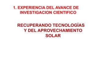 1. EXPERIENCIA DEL AVANCE DE
    INVESTIGACION CIENTIFICO


 RECUPERANDO TECNOLOGÍAS
   Y DEL APROVECHAMIENTO
            SOLAR
 