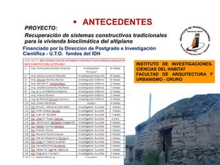  ANTECEDENTES
PROYECTO:
Recuperación de sistemas constructivos tradicionales
para la vivienda bioclimática del altiplano
Financiado por la Direccion de Postgrado e Investigación
Científica - U.T.O. fondos del IDH

                                               INSTITUTO DE INVESTIGACIONES-
                                               CIENCIAS DEL HABITAT
                                               FACULTAD DE ARQUITECTURA Y
                                               URBANISMO - ORURO
 