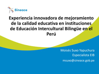 Experiencia innovadora de mejoramiento
de la calidad educativa en instituciones
de Educación Intercultural Bilingüe en el
Perú
Moisés Suxo Yapuchura
Especialista EIB
msuxo@sineace.gob.pe
 
