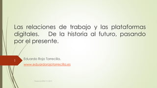 Las relaciones de trabajo y las plataformas
digitales. De la historia al futuro, pasando
por el presente.
Eduardo Rojo Torrecilla.
www.eduardorojotorrecilla.es
Ponencia SITSS 7.11.2019.
1
 