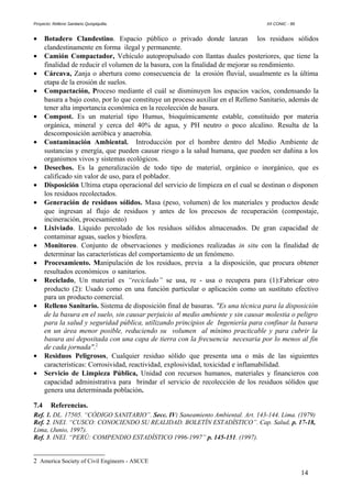 Proyecto: Relleno Sanitario Quispiquilla. XII CONIC - 99
• Botadero Clandestino. Espacio público o privado donde lanzan los residuos sólidos
clandestinamente en forma ilegal y permanente.
• Camión Compactador, Vehículo autopropulsado con llantas duales posteriores, que tiene la
finalidad de reducir el volumen de la basura, con la finalidad de mejorar su rendimiento.
• Cárcava, Zanja o abertura como consecuencia de la erosión fluvial, usualmente es la última
etapa de la erosión de suelos.
• Compactación, Proceso mediante el cuál se disminuyen los espacios vacíos, condensando la
basura a bajo costo, por lo que constituye un proceso auxiliar en el Relleno Sanitario, además de
tener alta importancia económica en la recolección de basura.
• Compost. Es un material tipo Humus, bioquímicamente estable, constituido por materia
orgánica, mineral y cerca del 40% de agua, y PH neutro o poco alcalino. Resulta de la
descomposición aeróbica y anaerobia.
• Contaminación Ambiental. Introducción por el hombre dentro del Medio Ambiente de
sustancias y energía, que pueden causar riesgo a la salud humana, que pueden ser dañina a los
organismos vivos y sistemas ecológicos.
• Desechos. Es la generalización de todo tipo de material, orgánico o inorgánico, que es
calificado sin valor de uso, para el poblador.
• Disposición Ultima etapa operacional del servicio de limpieza en el cual se destinan o disponen
los residuos recolectados.
• Generación de residuos sólidos. Masa (peso, volumen) de los materiales y productos desde
que ingresan al flujo de residuos y antes de los procesos de recuperación (compostaje,
incineración, procesamiento)
• Lixiviado. Líquido percolado de los residuos sólidos almacenados. De gran capacidad de
contaminar aguas, suelos y biosfera.
• Monitoreo. Conjunto de observaciones y mediciones realizadas in situ con la finalidad de
determinar las características del comportamiento de un fenómeno.
• Procesamiento. Manipulación de los residuos, previa a la disposición, que procura obtener
resultados económicos o sanitarios.
• Reciclado, Un material es “reciclado” se usa, re - usa o recupera para (1):Fabricar otro
producto (2): Usado como en una función particular o aplicación como un sustituto efectivo
para un producto comercial.
• Relleno Sanitario. Sistema de disposición final de basuras. "Es una técnica para la disposición
de la basura en el suelo, sin causar perjuicio al medio ambiente y sin causar molestia o peligro
para la salud y seguridad pública, utilizando principios de Ingeniería para confinar la basura
en un área menor posible, reduciendo su volumen al mínimo practicable y para cubrir la
basura así depositada con una capa de tierra con la frecuencia necesaria por lo menos al fin
de cada jornada".2
• Residuos Peligrosos, Cualquier residuo sólido que presenta una o más de las siguientes
características: Corrosividad, reactividad, explosividad, toxicidad e inflamabilidad.
• Servicio de Limpieza Pública, Unidad con recursos humanos, materiales y financieros con
capacidad administrativa para brindar el servicio de recolección de los residuos sólidos que
genera una determinada población.
7.4 Referencias.
Ref. 1. DL. 17505. “CÓDIGO SANITARIO”. Secc. IV: Saneamiento Ambiental. Art. 143-144. Lima. (1979)
Ref. 2. INEI. “CUSCO: CONOCIENDO SU REALIDAD. BOLETÍN ESTADÍSTICO”. Cap. Salud, p. 17-18,
Lima, (Junio, 1997).
Ref. 3. INEI. “PERÚ: COMPENDIO ESTADÍSTICO 1996-1997” p. 145-151. (1997).
2 America Society of Civil Engineers - ASCCE
14
 