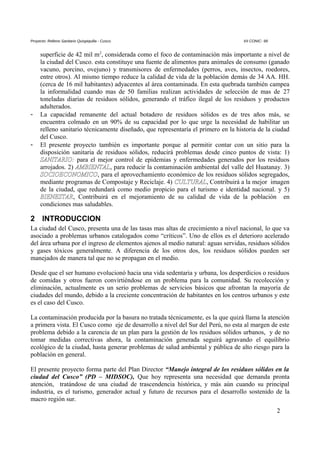 Proyecto: Relleno Sanitario Quispiquilla - Cusco. XII CONIC- 99
superficie de 42 mil m2
, considerada como el foco de contaminación más importante a nivel de
la ciudad del Cusco. esta constituye una fuente de alimentos para animales de consumo (ganado
vacuno, porcino, ovejuno) y transmisores de enfermedades (perros, aves, insectos, roedores,
entre otros). Al mismo tiempo reduce la calidad de vida de la población demás de 34 AA. HH.
(cerca de 16 mil habitantes) adyacentes al área contaminada. En esta quebrada también campea
la informalidad cuando mas de 50 familias realizan actividades de selección de mas de 27
toneladas diarias de residuos sólidos, generando el tráfico ilegal de los residuos y productos
adulterados.
- La capacidad remanente del actual botadero de residuos sólidos es de tres años más, se
encuentra colmado en un 90% de su capacidad por lo que urge la necesidad de habilitar un
relleno sanitario técnicamente diseñado, que representaría el primero en la historia de la ciudad
del Cusco.
- El presente proyecto también es importante porque al permitir contar con un sitio para la
disposición sanitaria de residuos sólidos, reducirá problemas desde cinco puntos de vista: 1)
SANITARIO: para el mejor control de epidemias y enfermedades generados por los residuos
arrojados. 2) AMBIENTAL, para reducir la contaminación ambiental del valle del Huatanay. 3)
SOCIOECONOMICO, para el aprovechamiento económico de los residuos sólidos segregados,
mediante programas de Compostaje y Reciclaje. 4) CULTURAL, Contribuirá a la mejor imagen
de la ciudad, que redundará como medio propicio para el turismo e identidad nacional. y 5)
BIENESTAR, Contribuirá en el mejoramiento de su calidad de vida de la población en
condiciones mas saludables.
2 INTRODUCCION
La ciudad del Cusco, presenta una de las tasas mas altas de crecimiento a nivel nacional, lo que va
asociado a problemas urbanos catalogados como “críticos”. Uno de ellos es el deterioro acelerado
del área urbana por el ingreso de elementos ajenos al medio natural: aguas servidas, residuos sólidos
y gases tóxicos generalmente. A diferencia de los otros dos, los residuos sólidos pueden ser
manejados de manera tal que no se propagan en el medio.
Desde que el ser humano evolucionó hacia una vida sedentaria y urbana, los desperdicios o residuos
de comidas y otros fueron convirtiéndose en un problema para la comunidad. Su recolección y
eliminación, actualmente es un serio problemas de servicios básicos que afrontan la mayoría de
ciudades del mundo, debido a la creciente concentración de habitantes en los centros urbanos y este
es el caso del Cusco.
La contaminación producida por la basura no tratada técnicamente, es la que quizá llama la atención
a primera vista. El Cusco como eje de desarrollo a nivel del Sur del Perú, no esta al margen de este
problema debido a la carencia de un plan para la gestión de los residuos sólidos urbanos, y de no
tomar medidas correctivas ahora, la contaminación generada seguirá agravando el equilibrio
ecológico de la ciudad, hasta generar problemas de salud ambiental y pública de alto riesgo para la
población en general.
El presente proyecto forma parte del Plan Director “Manejo integral de los residuos sólidos en la
ciudad del Cusco” (PD – MIDSOC), Que hoy representa una necesidad que demanda pronta
atención, tratándose de una ciudad de trascendencia histórica, y más aún cuando su principal
industria, es el turismo, generador actual y futuro de recursos para el desarrollo sostenido de la
macro región sur.
2
 