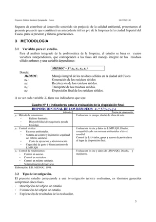 Proyecto: Relleno Sanitario Quispiquilla - Cusco. XII CONIC- 99
Seguros de contribuir al desarrollo sostenido sin perjuicio de la calidad ambiental, presentamos el
presente proyecto que constituirá un antecedente útil en pro de la limpieza de la ciudad Imperial del
Cusco, para la presente y futuras generaciones.
3 METODOLOGIA
3.1 Variables para el estudio.
Para el análisis integrado de la problemática de la limpieza, el estudio se basa en cuatro
variables independientes, que corresponden a las fases del manejo integral de los residuos
sólidos urbanos y una variable dependiente:
MIDSOC = f ( x0, x1, x2, x3 )
Donde:
MIDSOC: Manejo integral de los residuos sólidos en la ciudad del Cusco
x0 : Generación de los residuos sólidos
x1: Recolección de los residuos sólidos.
x2 : Transporte de los residuos sólidos.
x3: Disposición final de los residuos sólidos.
A su vez cada variable Xi, tiene sus indicadores que son:
Cuadro Nº 1 : indicadores para la evaluación de la disposición final.
DISPOSICION FINAL DE LOS RESIDUOS: x3 = f ( y1, y2, y3 )
Indicador Puntos de observación
y1 : Método de tratamiento:
- Relleno Sanitario.
- Disponibilidad de maquinaria pesada
- Reciclaje.
Evaluación en campo, diseño de obras de arte.
y2 : Control técnico:
- Factores ambientales.
- Sistema de control y monitoreo seguridad
del relleno sanitario.
- Costo de ejecución y administración.
- Capacidad de gasto o financiamiento de
LIMPUQO
Evaluación in situ y datos de LIMPUQO, Diseño,
compatibilizado con normas ambientales al nivel
mundial.
Control de Lixiviados, gases y acceso de particulares
al lugar de disposición final.
y3 : Control de rendimientos:
- Control en acceso.
- Control en vertedero.
- Control en relleno sanitario.
- Sistematización del servicio.
Evaluación in situ y datos de LIMPUQO, Diseño, y
monitoreo.
Elaboración: P.D. MIDSOC. 1998.
3.2 Tipo de investigación.
El presente estudio corresponde a una investigación técnica evaluativa, en términos generales
comprende cinco fases.
- Descripción del objeto de estudio
- Evaluación del objeto de estudio
- Explicación de resultados de la evaluación.
3
 