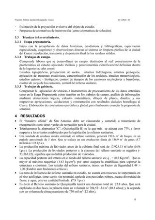 Proyecto: Relleno Sanitario Quispiquilla - Cusco. XII CONIC- 99
- Estimación de la proyección evolutiva del objeto de estudio.
- Propuesta de alternativas de intervención (como alternativas de solución).
3.3 Técnicas del procedimiento.
3.3.1 Etapa preparatoria.
Inicia con la recopilación de datos históricos, estadísticos y bibliográficos, capacitación
especializada, diagnóstico y observaciones directas al sistema de limpieza pública de la ciudad
del Cusco: recolección, transporte y disposición final de los residuos sólidos.
3.3.2 Trabajos de campo.
Comprende labores que se desarrollaran en campo, destinados al real conocimiento de la
problemática en estudio aplicando técnicas y procedimientos científicamente definidos dentro
de la Ingeniería; tales como:
Estudios topográficos, prospección de suelos, estudios hidrológicos, estudios geológicos,
aplicación de encuestas estadísticas, caracterización de los residuos, estudios meteorológicos,
estudios químico - biológicos, control de tiempos de los camiones recolectores y barredores,
control de carga de los camiones, control del relleno sanitario.
3.3.3 Trabajos de gabinete.
Comprende la aplicación de técnicas e instrumentos de procesamiento de los datos obtenidos
tanto en la Etapa Preparatoria como también en los trabajos de campo, análisis de información
mediante deducciones lógicas, cálculos matemáticos, dibujos de planos, diseños, y sus
respectivas apreciaciones, validaciones y contrastación con resultados ciudades homólogas al
Cusco. Elaboración de conclusiones parciales y global, para finalmente enunciar la propuesta de
solución.
4 RESULTADOS
• El “botadero oficial” de San Antonio, debe ser clausurado y sometido a tratamiento de
recuperación como áreas verdes de recreación para la ciudad.
• Técnicamente la alternativa "C", (Quispiquilla II) es la que más se adecua con 77% a favor
respecto a los criterios establecidos por la legislación de rellenos sanitarios.
• Una tonelada de residuos sólidos enterrado en relleno sanitario, generará 199.6 m3
de biogas, en un
período aproximado de 5 años. Que se traduce en una producción diaria de 136.9 m3
de gases (5.7
m3
/hora ó 1.58 l.p.s.).
• La producción máxima de lixiviados antes de la cubierta final será de 17,923.33 m3
/año (0.56
l.p.s.). La producción de lixiviados posterior a la clausura del relleno sanitario es negativa (-
53,563.22), significa que no habrá producción de lixiviados.
• La capacidad portante del terreno en el fondo del relleno sanitario es: q c =10.5 Kg/cm2
. Que es
mayor al máximo requerido (3.63 kg/cm2
); por tanto asegura la estabilidad para soportar la
estructura a construir. Los taludes del relleno sanitario, tienen un Factor de Seguridad 1.44 >
1.00 (Estable ante fenómenos críticos).
• La zona de influencia del relleno sanitario en estudio, no cuenta con recursos de importancia en
el piso ecológico, tiene suelos sin potencial agrícola con pastizales pobres, escasa diversidad de
fauna, y agua, pero en cantidad limitada (7.8 l.p.s.)
• Es decir el Relleno sanitario de Quispiquilla tendrá una duración total de 22.8 años. Que será
explotado en dos fases, la primera tiene un volumen de 704,521.34 m3
(10.8 años); y la segunda
con un volumen de almacenamiento de 750 mil m3
(12 años).
4
 