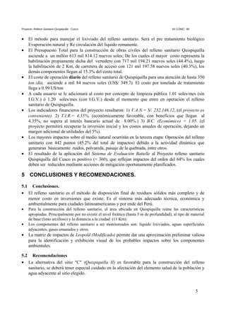 Proyecto: Relleno Sanitario Quispiquilla - Cusco. XII CONIC- 99
• El método para manejar el lixiviado del relleno sanitario. Será el pre tratamiento biológico
Evaporación natural y Re circulación del líquido remanente.
• El Presupuesto Total para la construcción de obras civiles del relleno sanitario Quispiquilla
asciende a un millón 613 mil 814.12 nuevos soles; De los cuales el mayor costo representa la
habilitación propiamente dicha del vertedero con 717 mil 194.21 nuevos soles (44.4%), luego
la habilitación de 2 Km, de carretera de acceso con 121 mil 197.58 nuevos soles (40.3%), los
demás componentes llegan al 15.3% del costo total.
• El costo de operación diario del relleno sanitario de Quispiquilla para una atención de hasta 350
ton./día, asciende a mil 84 nuevos soles (US$/ 349.7). El costo por tonelada de tratamiento
llega a 0.99 U$/ton
• A cada usuario se le adicionará al costo por concepto de limpieza pública 1.01 soles/mes (sin
I.G.V.) ó 1.20 soles/mes (con I.G.V.) desde el momento que entre en operación el relleno
sanitario de Quispiquilla.
• Los indicadores financieros del proyecto resultaron: 1) V.A.N.= S/. 232,146.12, (el proyecto es
conveniente). 2) T.I.R.= 4,35%, (económicamente favorable, con beneficios que llegan al
4.35%, no supera al interés bancario actual de 8.00%.) 3) B/C. (Económico) = 1.05. (el
proyecto permitirá recuperar la inversión inicial y los costos anuales de operación, dejando un
margen adicional de utilidades del 5%).
• Los mayores impactos sobre el medio natural ocurrirán en la tercera etapa: Operación del relleno
sanitario con 442 puntos (45.2% del total de impactos) debido a la actividad dinámica que
generaran básicamente ruidos, polvareda, paisaje de la quebrada, entre otros.
• El resultado de la aplicación del Sistema de Evaluación Battelle al Proyecto relleno sanitario
Quispiquilla del Cusco es positivo (+ 360), que reflejan impactos del orden del 64% los cuales
deben ser reducidos mediante acciones de mitigación oportunamente planificados.
5 CONCLUSIONES Y RECOMENDACIONES.
5.1 Conclusiones.
• El relleno sanitario es el método de disposición final de residuos sólidos más completo y de
menor costo en inversiones que existe; Es el sistema más adecuado técnica, económica y
ambientalmente para ciudades latinoamericanas y por ende del Perú.
• Para la construcción del relleno sanitario, el área ubicada en Quispiquilla reúne las características
apropiadas. Principalmente por no existir el nivel freático (hasta 5 m de profundidad), al tipo de material
de base (limo arcilloso) y la distancia a la ciudad (11 Km).
• Los componentes del relleno sanitario a ser monitoreados son: líquido lixiviados, aguas superficiales
adyacentes, gases emanados y otros.
• La matriz de impactos de Leopold (Modificado) permite dar una aproximación preliminar valiosa
para la identificación y exhibición visual de los probables impactos sobre los componentes
ambientales.
5.2 Recomendaciones
• La alternativa del sitio "C" (Quispiquilla II) es favorable para la construcción del relleno
sanitario, se deberá tener especial cuidado en la afectación del elemento salud de la población y
agua adyacente al sitio elegido.
5
 