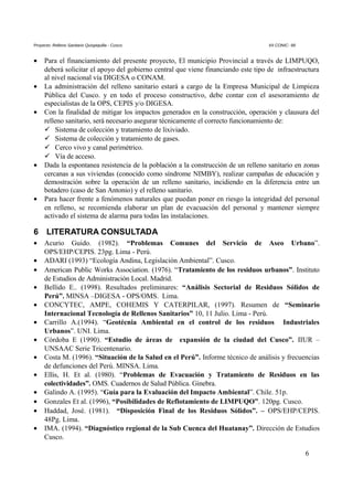 Proyecto: Relleno Sanitario Quispiquilla - Cusco. XII CONIC- 99
• Para el financiamiento del presente proyecto, El municipio Provincial a través de LIMPUQO,
deberá solicitar el apoyo del gobierno central que viene financiando este tipo de infraestructura
al nivel nacional vía DIGESA o CONAM.
• La administración del relleno sanitario estará a cargo de la Empresa Municipal de Limpieza
Pública del Cusco. y en todo el proceso constructivo, debe contar con el asesoramiento de
especialistas de la OPS, CEPIS y/o DIGESA.
• Con la finalidad de mitigar los impactos generados en la construcción, operación y clausura del
relleno sanitario, será necesario asegurar técnicamente el correcto funcionamiento de:
 Sistema de colección y tratamiento de lixiviado.
 Sistema de colección y tratamiento de gases.
 Cerco vivo y canal perimétrico.
 Vía de acceso.
• Dada la espontanea resistencia de la población a la construcción de un relleno sanitario en zonas
cercanas a sus viviendas (conocido como síndrome NIMBY), realizar campañas de educación y
demostración sobre la operación de un relleno sanitario, incidiendo en la diferencia entre un
botadero (caso de San Antonio) y el relleno sanitario.
• Para hacer frente a fenómenos naturales que puedan poner en riesgo la integridad del personal
en relleno, se recomienda elaborar un plan de evacuación del personal y mantener siempre
activado el sistema de alarma para todas las instalaciones.
6 LITERATURA CONSULTADA
• Acurio Guido. (1982). “Problemas Comunes del Servicio de Aseo Urbano”.
OPS/EHP/CEPIS. 23pg. Lima - Perú.
• ADARI (1993) “Ecología Andina, Legislación Ambiental”. Cusco.
• American Public Works Association. (1976). “Tratamiento de los residuos urbanos”. Instituto
de Estudios de Administración Local. Madrid.
• Bellido E.. (1998). Resultados preliminares: “Análisis Sectorial de Residuos Sólidos de
Perú”. MINSA –DIGESA - OPS/OMS. Lima.
• CONCYTEC, AMPE, COHEMIS Y CATERPILAR, (1997). Resumen de “Seminario
Internacional Tecnología de Rellenos Sanitarios” 10, 11 Julio. Lima - Perú.
• Carrillo A.(1994). “Geotécnia Ambiental en el control de los residuos Industriales
Urbanos”. UNI. Lima.
• Córdoba E (1990). “Estudio de áreas de expansión de la ciudad del Cusco”. IIUR –
UNSAAC Serie Tricentenario.
• Costa M. (1996). “Situación de la Salud en el Perú”. Informe técnico de análisis y frecuencias
de defunciones del Perú. MINSA. Lima.
• Ellis, H. Et al. (1980). “Problemas de Evacuación y Tratamiento de Residuos en las
colectividades”. OMS. Cuadernos de Salud Pública. Ginebra.
• Galindo A. (1995). “Guía para la Evaluación del Impacto Ambiental”. Chile. 51p.
• Gonzales Et al. (1996), “Posibilidades de Reflotamiento de LIMPUQO”. 120pg. Cusco.
• Haddad, José. (1981). “Disposición Final de los Residuos Sólidos”. – OPS/EHP/CEPIS.
48Pg. Lima.
• IMA. (1994). “Diagnóstico regional de la Sub Cuenca del Huatanay”. Dirección de Estudios
Cusco.
6
 