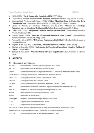 Proyecto: Relleno Sanitario Quispiquilla - Cusco. XII CONIC- 99
• INEI. (1997). “Perú: Compendio Estadístico 1996-1997”. Lima
• INEI. (1997). “Cusco: Conociendo Su Realidad. Boletín estadístico”. Pgs. 10-20, 26. Lima.
• Municipalidad Provincial del Cusco. (1992) “Código Municipal Para la Protección de la
Ciudad del Cusco”. Ordenanza Municipal Nro. 02 A/MQ/SG/’92. Lima El Peruano.
• Oficina de Asesoría y Consultoría Ambiental. OACA; (1992). “Manual de Tecnología
Apropiada para el Manejo de Residuos sólidos”. Edit. Imprenta Continental S.A. Lima.
• OMS - OPS, (1976). “Riesgos del Ambiente Humano para la Salud”. Publicaciones científicas
N° 329. Washington D.C.
• Perrone Tomas. (1982). “Aspectos Técnicos del Servicio de Aseo Urbano”. (Mantenimiento
preventivo), OPS/EHP/ CEPIS. 46pg. Lima.
• Pimentel G., Víctor (1991). “Urbanismo Reglamentación Edilicia”- (Evolución histórica de la
ciudad del Cusco).
• Salgado, R. Et. al; (1995). “La Basura ¿ un cuento de nunca acabar?”. Lima. 130pg.
• Sánchez V. Graciela. (1996). “Satisfacción de Usuarios al Servicio de Limpieza Publica del
Cusco”. Tesis UNSAAC.
• Tamayo H. José. (1981) “Historia Social del Cusco Republicano”. Edit. Universo II Edición.
Lima.
7 ANEXOS
7.1 Resumen de abreviaturas.
AA. HH. : Asentamientos Humanos o Pueblos jóvenes de la ciudad.
AS – RS : Análisis Sectorial de Residuos Sólidos del Perú.
CEPIS. : Centro Panamericano de Ingeniería Sanitaria y Ciencias del Ambiente, (Lima- Perú).
CTAR- Cusco : Consejo Transitorio de Administración Regional - Cusco
CONCYTEC : Consejo Nacional de Ciencia y Tecnología – Perú
CONAM : Consejo Nacional del Ambiente – Perú.
DIGESA. : Dirección General de Saneamiento Ambiental - MINSA (Perú)
EPA. : Enviromental Protection Ambiental. Agencia de Protección Ambiental (USA.)
ESMML : Empresa de Servicios municipales metropolitana de Lima.
MEGA : Marco Estructural de Gestión Ambiental – Perú
MINSA. : Ministerio de Salud (Perú).
LIMPUQO : Empresa Municipal de Limpieza Pública del Cusco.
O.P.S. : Organización Panamericana de la Salud.
O.M.S. : Organización Mundial de la Salud.
PD –MIDSOC: Plan Director: Manejo Integral de los Residuos sólidos en la ciudad del Cusco.
PPRED. Cusco: Proyecto de Preservación y Desarrollo de la ciudad del Cusco.
UNSAAC : Universidad Nacional de San Antonio Abad del Cusco.
7
 