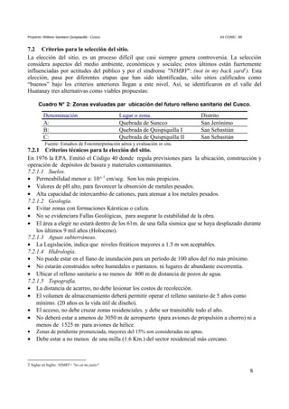 Proyecto: Relleno Sanitario Quispiquilla - Cusco. XII CONIC- 99
7.2 Criterios para la selección del sitio.
La elección del sitio, es un proceso difícil que casi siempre genera controversia. La selección
considera aspectos del medio ambiente, económicos y sociales; estos últimos están fuertemente
influenciadas por actitudes del público y por el síndrome "NIMBY": (not in my back yard1
). Esta
elección, pasa por diferentes etapas que han sido identificadas, sólo sitios calificados como
“buenos” bajo los criterios anteriores llegan a este nivel. Así, se identificaron en el valle del
Huatanay tres alternativas como viables propuestas:
Cuadro N° 2: Zonas evaluadas par ubicación del futuro relleno sanitario del Cusco.
Denominación Lugar o zona. Distrito
A: Quebrada de Suncco San Jerónimo
B: Quebrada de Quispiquilla I San Sebastián
C: Quebrada de Quispiquilla II San Sebastián
Fuente: Estudios de Fotointerpretación aérea y evaluación in situ.
7.2.1 Criterios técnicos para la elección del sitio.
En 1976 la EPA. Emitió el Código 40 donde regula previsiones para la ubicación, construcción y
operación de depósitos de basura y materiales contaminantes.
7.2.1.1 Suelos.
• Permeabilidad menor a: 10^-7
cm/seg. Son los más propicios.
• Valores de pH alto, para favorecer la obsorción de metales pesados.
• Alta capacidad de intercambio de cationes, para atenuar a los metales pesados.
7.2.1.2 Geología.
• Evitar zonas con formaciones Kársticas o caliza.
• No se evidenciara Fallas Geológicas, para asegurar la estabilidad de la obra.
• El área a elegir no estará dentro de los 61m. de una falla sísmica que se haya desplazado durante
los últimos 9 mil años (Holoceno).
7.2.1.3 Aguas subterráneas.
• La Legislación, indica que niveles freáticos mayores a 1.5 m son aceptables.
7.2.1.4 Hidrología.
• No puede estar en el llano de inundación para un período de 100 años del río más próximo.
• No estarán construidos sobre humedales o pantanos. ni lugares de abundante escorrentía.
• Ubicar el relleno sanitario a no menos de 800 m de distancia de pozos de agua.
7.2.1.5 Topografía.
• La distancia de acarreo, no debe lesionar los costos de recolección.
• El volumen de almacenamiento deberá permitir operar el relleno sanitario de 5 años como
mínimo. (20 años es la vida útil de diseño).
• El acceso, no debe cruzar zonas residenciales. y debe ser transitable todo el año.
• No deberá estar a amenos de 3050 m de aeropuerto (para aviones de propulsión a chorro) ni a
menos de 1525 m para aviones de hélice.
• Zonas de pendiente pronunciada, mayores del 15% son consideradas no aptas.
• Debe estar a no menos de una milla (1.6 Km.) del sector residencial más cercano.
1 Siglas en Inglés: NIMBY= "no en mi patio"
8
 