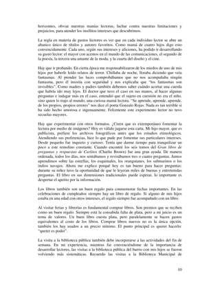 horizontes, obviar nuestras manías lectoras, luchar contra nuestras limitaciones y
prejuicios, para atender los insólitos intereses que descubrimos.

La regla en materia de gustos lectores es ver que en cada individuo lector se abre un
abanico único de títulos y autores favoritos. Como mamá de cuatro hijos digo esto
convencidamente. Cada uno, según sus intereses y aficiones, ha podido ir desarrollando
su gusto lector: el mayor con acentos en el mundo de las comunicaciones, el segundo de
la poesía, la tercera una amante de la moda, y la cuarta del diseño y el cine.

Hay que ir probando. En cierta época me responsabilizaron de los miedos de uno de mis
hijos por haberle leído relatos de terror. Chillaba de noche, lloraba diciendo que veía
fantasmas. Al prender las luces comprobábamos que no nos acompañaba ningún
fantasma, pero él insistía con seguridad y nos explicaba que “los fantasmas son
invisibles”. Como madres y padres también debemos saber cuándo acortar una cuerda
que habría ido muy lejos. El doctor que tuvo el caso en sus manos, al hacer algunas
preguntas e indagar más en el caso, entendió que el sujeto en cuestión no era el niño,
sino quien lo trajo al mundo, una curiosa mamá lectora. “Se aprende, aprende, aprende,
de los propios, propios errores” nos dice el poeta Gonzalo Rojas. Nada es tan terrible si
ha sido hecho amorosa e ingenuamente. Felizmente este experimento lector no tuvo
secuelas mayores.

Hay que experimentar con otros formatos. ¿Creen que es extemporáneo fomentar la
lectura por medio de imágenes? Hoy es válido jugarse esta carta. Mi hijo mayor, que es
publicista, prefiere los archivos fotográficos antes que los estudios etimológicos.
Atendiendo sus preferencias, hice lo que pude por fomentar sus particulares intereses.
Desde pequeño fue inquieto y curioso. Tenía que darme tiempo para tranquilizar un
poco a este remolino constante. Cuando encontré los seis tomos del Gran libro de
preguntas y respuestas de Carlitos (Charlie Brown) fue una gran ayuda. De manera
ordenada, todos los días, nos sentábamos y revisábamos tres o cuatro preguntas. Juntos
aprendimos sobre las estrellas, los esquimales, los orangutanes, los submarinos o los
indios navajos. Ahora me explico porqué hoy es tan bueno para hacer preguntas:
durante su niñez tuvo la oportunidad de que le leyeran miles de buenas y entretenidas
preguntas. El libro en sus dimensiones tradicionales puede esperar, lo importante es
despertar el apetito por la información.

Los libros también son un buen regalo para conmemorar fechas importantes. En las
celebraciones de cumpleaños siempre hay un libro de regalo. Si alguno de mis hijos
estaba en una edad con otros intereses, el regalo siempre fue acompañado con un libro.

Al visitar ferias y librerías es fundamental comprar libros. Son premios que se reciben
como un buen regalo. Siempre está la consabida falta de plata, pero a mi juicio es un
tema de valores. Un buen libro cuesta plata, pero paralelamente se hacen gastos
equivalentes al costo de los libros. Comprar libros nuevos no es la única opción,
también los hay usados a un precio mínimo. El punto principal es querer hacerlo:
“querer es poder”.

La visita a la biblioteca pública también debe incorporarse a las actividades del fin de
semana. En mi experiencia, mientras fui convenciéndome de la importancia de
desarrollar lectores, las visitas a la biblioteca pública del barrio con mis hijos se fueron
volviendo más sistemáticas. Recuerdo las visitas a la Biblioteca Municipal de


                                                                                         10
 