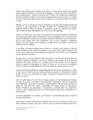 Tengo muy presente que al saludar a mi abuelo, en cada abrazo notaba que siempre
tenía un libro de bolsillo en la cartera de la chaqueta. Y cuando veía salir a mi madre le
decía cariñosamente, “¿Llevas tu pocket book2?” Decía con claridad que siempre hay
que llevar un libro consigo. Uno no sabe qué pasará cuando sales de la casa: si te quedas
en panne, tienes una espera no prevista en el dentista o en una fila, un libro en la mano
te salva.

Muchas veces lo vi devolverse a buscar su famoso pocket book del momento cuando iba
saliendo, ya que seguramente se lo había olvidado. Nos comentaba que las mujeres
podíamos llevar un libro más grande sin problema. Sacaba sus cálculos: en la cartera
cabe un libro de hasta 400 páginas si no se lleva el set de maquillaje.

Vuelvo a mi padre que, como dije, era un hombre de acción. Su condición de bombero
me parecía muy emocionante. Generalmente no nos enterábamos de los incendios que
acontecían durante la noche, pero sí cuando la bomba celebraba un nuevo aniversario.
Era un gran orgullo verlo salir “disfrazado” con su casco, chaqueta y pantalones
blancos. Tal vez el dicho de los bomberos “siempre listos” me ayudó a encauzar mi
espíritu de servicio público.

A mi padre lo recuerdo siempre con un libro en el velador. Leía siempre el libro de
moda en inglés, el best seller del momento, y por cierto tenía el último número de la
revista Times, junto con revistas deportivas nacionales, como Estadio y la consagrada
revista argentina El Gráfico.

Mi papá, por su vocación política, debía mantenerse al día. De ahí mi fascinación de
hacerle la guardia y esperarlo a la hora de almuerzo, pues llegaba de la oficina con
montones de diarios: El Mercurio, el diario local El Rancagüino (en ese entonces
todavía vivíamos en Rancagua), el Clarín, El Siglo, etc. La casa era un verdadero
“diaral”: teníamos la oportunidad de leer las noticias desde variados puntos de vista.

Tengo recuerdos imborrables de cuando husmeábamos las noticias policiales que venían
al rojo vivo en el Clarín. En otros diarios leíamos con interés los “chimpillos” y chistes
locales. Pero lo mas entretenido era poder comparar la información desde distintos
ángulos y colores.

Esto de recibir diarios no era sólo una entrega gratuita, sin retroalimentación. Durante
las horas de comida, a mi padre le encantaba hacer comentarios sobre los aconteceres
más importantes, las noticias nacionales e internacionales. Me fascinaba escuchar sus
puntos de vista. Eran muy claros y entendibles. De alguna manera, al comentarnos
hechos mundiales, nos preguntaba, se preguntaba, y siempre abría una invitación a
conversar. Nos ayudaba para que no nos fuera ajeno lo que estaba sucediendo en el
mundo entero.

La lectura abundaba en mi familia y era abierta: no discriminaba por gustos, estaba en
nuestra cotidianidad.

Felizmente, tuvimos también nuestra biblioteca en casa. Como familia numerosa, los
niños teníamos una pieza sólo para nosotros, algo así como una fortaleza para hacer

2
    Libro de bolsillo.


                                                                                        3
 