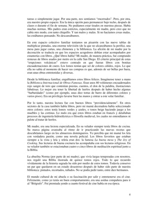 tareas o simplemente jugar. Por una parte, nos sentíamos “encerrados”. Pero, por otra,
era nuestro propio espacio. Era la única opción para permanecer bajo techo, después de
clases o durante el fin de semana. No podíamos estar tirados en nuestras piezas. Había
muchas normas. Mis padres eran estrictos, especialmente mi madre, pero creo que no
cabía otro modo, con tanto chiquillo. Y tan malos y malas. Si no hacíamos cosas malas,
las estábamos pensando. No descansábamos.

En este espacio colectivo familiar teníamos un pizarrón con las nueve tablas de
multiplicar pintadas, una enorme televisión (de la que no alcanzábamos la perilla), una
mesa para jugar cartas, una chimenea y la biblioteca. La afición de mi madre por la
decoración se traducía en que los espacios acogedores debían estar acompañados por
estanterías con libros. ¿Qué libros había? Mi madre, de manera práctica, fue comprando
remesas de libros usados por metro en la calle San Diego. El criterio principal de estas
“erupciones volcánicas” estuvo centrado en que fueran libros con bonitas
encuadernaciones de cuero. Los lomos tenían que ser de colores cálidos, rojos. Lo que
ella no sabía al momento de hacer sus compras es que, además de ser bellas por fuera,
eran unas obras entretenidas y diversas.

Desde la biblioteca familiar, engullíamos estos libros felices. Imagínense tener a mano
la Biblioteca Internacional de Obras Famosas. Eran unos 80 volúmenes encuadernados
rojo sangre de toro que contenían poesías, cuentos, el don de la palabra, ilustraciones
fabulosas. Lo mejor era tener la libertad de leerlos después de haber hecho algunas
“barbaridades” (como por ejemplo, unas diez tortas de barro de diferentes colores y
varios pisos). Era un privilegio lavarse bien las manos y entrar a este solar familiar.

Por lo tanto, nuestra lectura fue con buenos libros “providencialmente”. En otros
sectores de la casa también había libros, pero mi mamá decoradora había seleccionado
otros colores: estos tenía lomos verdes y azules, o tonos beige haciendo juego a los
muebles y las cortinas. Lo malo era que estos libros estaban en francés y detallaban
procesos de ingeniería hidroeléctrica o filosofía medieval, los cuales no entendíamos ni
palote al tratar de leerlos.

Mi madre, era una lectora especializada. En su velador siempre tenía libros de cocina.
Su marca página avanzaba al ritmo de ir practicando las nuevas recetas que
descubríamos luego en los almuerzos domingueros. Yo percibía que mi mamá los leía
con verdadera pasión, como una novela policial. Los libros favoritos que estaban
siempre a la vista y leía y releía eran dos: la famosa La buena mesa y The Joy of
Cooking. Sus lecturas de buena cocinera las acompañaba con sus lecturas religiosas. En
su velador también se estacionaban cuatro o cinco libros de meditación espiritual junto a
la Biblia.

La abuelita Norma (por parte de mi madre), que vivía largas temporadas con nosotros,
nos regaló una Biblia ilustrada de quince tomos rojos. Todo lo que recuerdo
vívidamente de la historia sagrada ha sido por medio de estos tomos. Todavía conservo
un par que quedaron en un estado desastroso después de haber sido parte de nuestra
biblioteca: pintados, recortados, rallados. No se podía pedir tanto, entre diez hermanos.

El mundo cultural de mi abuela o su fascinación por salir y entretenerse era el cine.
Felizmente, como yo tenía un buen comportamiento, era una asidua compañera para ir
al “Biógrafo”. Fui premiada yendo a cuanto festival de cine había en esa época.


                                                                                       4
 