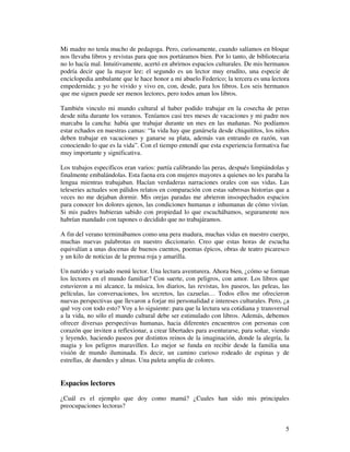 Mi madre no tenía mucho de pedagoga. Pero, curiosamente, cuando salíamos en bloque
nos llevaba libros y revistas para que nos portáramos bien. Por lo tanto, de bibliotecaria
no lo hacía mal. Intuitivamente, acertó en abrirnos espacios culturales. De mis hermanos
podría decir que la mayor lee; el segundo es un lector muy erudito, una especie de
enciclopedia ambulante que le hace honor a mi abuelo Federico; la tercera es una lectora
empedernida; y yo he vivido y vivo en, con, desde, para los libros. Los seis hermanos
que me siguen puede ser menos lectores, pero todos aman los libros.

También vinculo mi mundo cultural al haber podido trabajar en la cosecha de peras
desde niña durante los veranos. Teníamos casi tres meses de vacaciones y mi padre nos
marcaba la cancha: había que trabajar durante un mes en las mañanas. No podíamos
estar echados en nuestras camas: “la vida hay que ganársela desde chiquititos, los niños
deben trabajar en vacaciones y ganarse su plata, además van entrando en razón, van
conociendo lo que es la vida”. Con el tiempo entendí que esta experiencia formativa fue
muy importante y significativa.

Los trabajos específicos eran varios: partía calibrando las peras, después limpiándolas y
finalmente embalándolas. Esta faena era con mujeres mayores a quienes no les paraba la
lengua mientras trabajaban. Hacían verdaderas narraciones orales con sus vidas. Las
teleseries actuales son pálidos relatos en comparación con estas sabrosas historias que a
veces no me dejaban dormir. Mis orejas paradas me abrieron insospechados espacios
para conocer los dolores ajenos, las condiciones humanas e inhumanas de cómo vivían.
Si mis padres hubieran sabido con propiedad lo que escuchábamos, seguramente nos
habrían mandado con tapones o decidido que no trabajáramos.

A fin del verano terminábamos como una pera madura, muchas vidas en nuestro cuerpo,
muchas nuevas palabrotas en nuestro diccionario. Creo que estas horas de escucha
equivalían a unas docenas de buenos cuentos, poemas épicos, obras de teatro picaresco
y un kilo de noticias de la prensa roja y amarilla.

Un nutrido y variado menú lector. Una lectura aventurera. Ahora bien, ¿cómo se forman
los lectores en el mundo familiar? Con suerte, con peligros, con amor. Los libros que
estuvieron a mi alcance, la música, los diarios, las revistas, los paseos, las peleas, las
películas, las conversaciones, los secretos, las cazuelas… Todos ellos me ofrecieron
nuevas perspectivas que llevaron a forjar mi personalidad e intereses culturales. Pero, ¿a
qué voy con todo esto? Voy a lo siguiente: para que la lectura sea cotidiana y transversal
a la vida, no sólo el mundo cultural debe ser estimulado con libros. Además, debemos
ofrecer diversas perspectivas humanas, hacia diferentes encuentros con personas con
corazón que inviten a reflexionar, a crear libertades para aventurarse, para soñar, viendo
y leyendo, haciendo paseos por distintos reinos de la imaginación, donde la alegría, la
magia y los peligros maravillen. Lo mejor se funda en recibir desde la familia una
visión de mundo iluminada. Es decir, un camino curioso rodeado de espinas y de
estrellas, de duendes y almas. Una paleta amplia de colores.


Espacios lectores
¿Cuál es el ejemplo que doy como mamá? ¿Cuales han sido mis principales
preocupaciones lectoras?


                                                                                        5
 