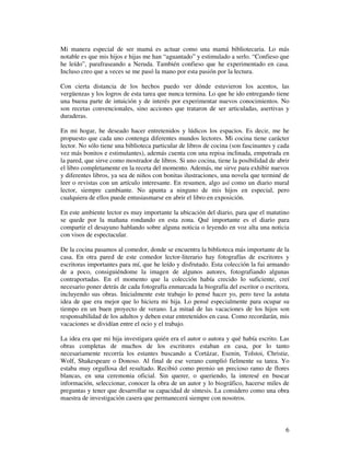 Mi manera especial de ser mamá es actuar como una mamá bibliotecaria. Lo más
notable es que mis hijos e hijas me han “aguantado” y estimulado a serlo. “Confieso que
he leído”, parafraseando a Neruda. También confieso que he experimentado en casa.
Incluso creo que a veces se me pasó la mano por esta pasión por la lectura.

Con cierta distancia de los hechos puedo ver dónde estuvieron los acentos, las
vergüenzas y los logros de esta tarea que nunca termina. Lo que he ido entregando tiene
una buena parte de intuición y de interés por experimentar nuevos conocimientos. No
son recetas convencionales, sino acciones que trataron de ser articuladas, asertivas y
duraderas.

En mi hogar, he deseado hacer entretenidos y lúdicos los espacios. Es decir, me he
propuesto que cada uno contenga diferentes mundos lectores. Mi cocina tiene carácter
lector. No sólo tiene una biblioteca particular de libros de cocina (son fascinantes y cada
vez más bonitos e estimulantes), además cuenta con una repisa inclinada, empotrada en
la pared, que sirve como mostrador de libros. Si uno cocina, tiene la posibilidad de abrir
el libro completamente en la receta del momento. Además, me sirve para exhibir nuevos
y diferentes libros, ya sea de niños con bonitas ilustraciones, una novela que terminé de
leer o revistas con un artículo interesante. En resumen, algo así como un diario mural
lector, siempre cambiante. No apunta a ninguno de mis hijos en especial, pero
cualquiera de ellos puede entusiasmarse en abrir el libro en exposición.

En este ambiente lector es muy importante la ubicación del diario, para que el matutino
se quede por la mañana rondando en esta zona. Qué importante es el diario para
compartir el desayuno hablando sobre alguna noticia o leyendo en voz alta una noticia
con visos de espectacular.

De la cocina pasamos al comedor, donde se encuentra la biblioteca más importante de la
casa. En otra pared de este comedor lector-literario hay fotografías de escritores y
escritoras importantes para mí, que he leído y disfrutado. Esta colección la fui armando
de a poco, consiguiéndome la imagen de algunos autores, fotografiando algunas
contraportadas. En el momento que la colección había crecido lo suficiente, creí
necesario poner detrás de cada fotografía enmarcada la biografía del escritor o escritora,
incluyendo sus obras. Inicialmente este trabajo lo pensé hacer yo, pero tuve la astuta
idea de que era mejor que lo hiciera mi hija. Lo pensé especialmente para ocupar su
tiempo en un buen proyecto de verano. La mitad de las vacaciones de los hijos son
responsabilidad de los adultos y deben estar entretenidos en casa. Como recordarán, mis
vacaciones se dividían entre el ocio y el trabajo.

La idea era que mi hija investigara quién era el autor o autora y qué había escrito. Las
obras completas de muchos de los escritores estaban en casa, por lo tanto
necesariamente recorría los estantes buscando a Cortázar, Esenin, Tolstoi, Christie,
Wolf, Shakespeare o Donoso. Al final de ese verano cumplió fielmente su tarea. Yo
estaba muy orgullosa del resultado. Recibió como premio un precioso ramo de flores
blancas, en una ceremonia oficial. Sin querer, o queriendo, la interesé en buscar
información, seleccionar, conocer la obra de un autor y lo biográfico, hacerse miles de
preguntas y tener que desarrollar su capacidad de síntesis. La considero como una obra
maestra de investigación casera que permanecerá siempre con nosotros.



                                                                                         6
 