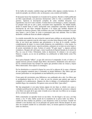 Si les hablo del comedor, también tengo que hablar sobre algunas comidas lectoras. A
modo de ejemplo, me referiré a dos: un desayuno y una comida inolvidables.

El desayuno lector fue inspirado en el mundo de los gnomos. Recién se había publicado
un libro especializado, con preciosas ilustraciones sobre la vida y costumbres de los
gnomos. Aparecía la descripción completa de cómo tomaban desayuno. Los
ingredientes eran de lo más extraños. Comían huevos de hormigas y mieles especiales.
Lo preparé todo por su arte y parte, recreando estos ingredientes. No faltaba detalle,
desde el mantel hasta el suelo, incluyendo unas campanitas especiales. Recuerdo la
fascinación de mis hijos tomando desayuno a la espera que también llegaran de
invitados los famosos gnomos. Sólo recibimos una carta. Se habían trasladado a un país
muy lejano y, por lo tanto, la visita se postergaría para más adelante. Pero no hubo
desánimo: estaban de fiesta un sábado cualquiera.

La comida memorable fue una invitación especial para celebrar un aniversario de Poe.
Las tarjetas por supuesto eran de color negro, con unas letras blancas estilo “gótico”. En
ellas se nos decía que teníamos que presentarnos a la hora de la comida, vestidos
completamente de negro. La mesa estaba dispuesta con candelabros y velas negras. La
comida tenía un menú oscuro: sopa de aceitunas, calamares en su tinta con arroz negro y
de postre mermelada de mora. Leímos el cuento “El gato negro” y algunos poemas
románticos. Después del café negro, vimos la película de Epstein basada en el cuento de
Poe, La casa de Usher. Felizmente, todos se durmieron. Si soñaron o no con gatos
blancos o negros, ya no era mi problema. La celebración se había hecho como Poe
mandaba.

En la pieza llamada “teKno”, ya que allí conviven el computador, la tele, el video y el
equipo musical, procuro siempre dejar libros, diccionarios, idealmente cerca del mouse.
En las comunicaciones hay tiempos de espera que permiten echar un vistazo y hojear
libros interesantes. Este espacio es estratégico.

En los dormitorios es esencial la buena luz cerca de la cabecera de la cama y disponer
de una pequeña estantería para ir formando su propia biblioteca. Hay libros que por
razones particulares se van quedando en una habitación y no en otro lugar.

Como parte del crecimiento estas bibliotecas van cambiando año a año. Los libros que
te acompañaron hasta los 10 u 11 años no son los mismos que quieres que sean tu
compañía en la adolescencia. Algunos de ellos te delatan y la metamorfosis orgánica
también llega a las estanterías. No quieres estar cerca de libros “para niños”.

Me han preguntado si con tanta lectura alguno de mis hijos se rebeló, con causa y
verdadera justificación de odiar los libros. Creo que los intentos de acercarse o alejarse
a los libros son parte de lo que están viviendo en su vida real. Los libros no se escapan
de los vaivenes del crecimiento.

Debo comentarles un episodio lector no tan dulce. Un día llegué a mi casa y mi hija
menor, a los 15 años, había sacado de la estantería de su pieza todos sus libros. A
cambio de ellos estaban sus pinturas y aros dispuestos como en un bazar. Cuando me
enfrenté a este desalojo real, en un principio me quería morir. Recién después de unos
años me recuperé cuando leí su curriculum vitae y la lectura aparecía en primer lugar
entre sus intereses.


                                                                                        7
 