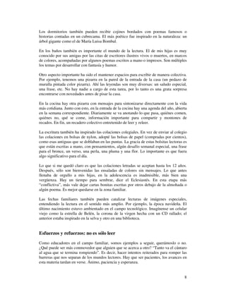 Los dormitorios también pueden recibir cojines bordados con poemas famosos o
historias contadas en un cubrecama. El más poético fue inspirado en la naturaleza: un
árbol gigante como el de María Luisa Bombal.

En los baños también es importante el mundo de la lectura. El de mis hijas es muy
conocido por sus amigas por las citas de escritores ilustres vivos o muertos, en marcos
de colores, acompañadas por algunos poemas escritos a mano o impresos. Son múltiples
los temas por desarrollar con fantasía y humor.

Otro aspecto importante ha sido el mantener espacios para escribir de manera colectiva.
Por ejemplo, tenemos una pizarra en la pared de la entrada de la casa (un pedazo de
muralla pintada color pizarra). Ahí las leyendas son muy diversas: un saludo especial,
una frase, etc. No hay nadie a cargo de esta tarea, por lo tanto es una grata sorpresa
encontrarse con novedades antes de pisar la casa.

En la cocina hay otra pizarra con mensajes para sintonizarse directamente con la vida
más cotidiana. Junto con esto, en la entrada de la cocina hay una agenda del año, abierta
en la semana correspondiente. Diariamente se va anotando lo que pasa, quiénes comen,
quiénes no, qué se come, información importante para compartir y montones de
recados. En fin, un recadero colectivo entretenido de leer y releer.

La escritura también ha inspirado las colaciones colegiales. En vez de enviar al colegio
las colaciones en bolsas de nylon, adopté las bolsas de papel (compradas por cientos),
como esas antiguas que se doblaban en las puntas. La gracia de estas bolsitas lectoras es
que están escritas a mano, con pensamientos, algún desafío semanal especial, una frase
para el bronce, un verso, una perla, una pluma y una flor. Lo importante es que fuera
algo significativo para el día.

Lo que si me quedó claro es que las colaciones letradas se aceptan hasta los 12 años.
Después, sólo son bienvenidas las ensaladas de colores sin mensajes. Lo que antes
llenaba de orgullo a mis hijas, en la adolescencia es inadmisible, más bien una
vergüenza. Hay un tiempo para sembrar, dice el Eclesiastés. En esta etapa más
“conflictiva”, más vale dejar cartas bonitas escritas por otros debajo de la almohada o
algún poema. Es mejor quedarse en la zona familiar.

Las fechas familiares también pueden catalizar lecturas de imágenes especiales,
entendiendo la lectura en el sentido más amplio. Por ejemplo, la época navideña. El
último nacimiento estuvo ambientado en el campo tecnológico. Imagínense un celular
viejo como la estrella de Belén, la corona de la virgen hecha con un CD rallado; el
anterior estaba inspirado en la selva y otro en una biblioteca.


Esfuerzos y refuerzos: no es sólo leer
Como educadores en el campo familiar, somos ejemplos a seguir, querámoslo o no.
¿Qué puede ser más conmovedor que alguien que se acerca a otro? “Tanto va el cántaro
al agua que se termina rompiendo”. Es decir, hacer intentos reiterados para romper las
barreras que nos separan de los mundos lectores. Hay que ser pacientes, los avances en
esta materia tardan en verse. Ánimo, paciencia y esperanza.


                                                                                       8
 