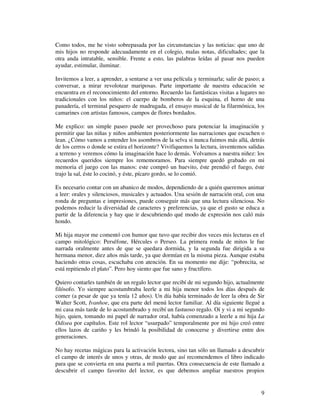 Como todos, me he visto sobrepasada por las circunstancias y las noticias: que uno de
mis hijos no responde adecuadamente en el colegio, malas notas, dificultades; que la
otra anda intratable, sensible. Frente a esto, las palabras leídas al pasar nos pueden
ayudar, estimular, iluminar.

Invitemos a leer, a aprender, a sentarse a ver una película y terminarla; salir de paseo; a
conversar, a mirar revolotear mariposas. Parte importante de nuestra educación se
encuentra en el reconocimiento del entorno. Recuerdo las fantásticas visitas a lugares no
tradicionales con los niños: el cuerpo de bomberos de la esquina, el horno de una
panadería, el terminal pesquero de madrugada, el ensayo musical de la filarmónica, los
camarines con artistas famosos, campos de flores bordados.

Me explico: un simple paseo puede ser provechoso para potenciar la imaginación y
permitir que las niñas y niños ambienten posteriormente las narraciones que escuchen o
lean. ¿Cómo vamos a entender los asombros de la selva si nunca fuimos más allá, detrás
de los cerros o donde se estira el horizonte? Vivifiquemos la lectura, inventemos salidas
a terreno y veremos cómo la imaginación hace lo demás. Volvamos a nuestra niñez: los
recuerdos queridos siempre los rememoramos. Para siempre quedó grabado en mi
memoria el juego con las manos: este compró un huevito, éste prendió el fuego, éste
trajo la sal, éste lo cocinó, y éste, pícaro gordo, se lo comió.

Es necesario contar con un abanico de modos, dependiendo de a quién queremos animar
a leer: orales y silenciosos, musicales y actuados. Una sesión de narración oral, con una
ronda de preguntas e impresiones, puede conseguir más que una lectura silenciosa. No
podemos reducir la diversidad de caracteres y preferencias, ya que el gusto se educa a
partir de la diferencia y hay que ir descubriendo qué modo de expresión nos caló más
hondo.

Mi hija mayor me comentó con humor que tuvo que recibir dos veces mis lecturas en el
campo mitológico: Perséfone, Hércules o Perseo. La primera ronda de mitos le fue
narrada oralmente antes de que se quedara dormida, y la segunda fue dirigida a su
hermana menor, diez años más tarde, ya que dormían en la misma pieza. Aunque estaba
haciendo otras cosas, escuchaba con atención. En su momento me dije: “pobrecita, se
está repitiendo el plato”. Pero hoy siento que fue sano y fructífero.

Quiero contarles también de un regalo lector que recibí de mi segundo hijo, actualmente
filósofo. Yo siempre acostumbraba leerle a mi hija menor todos los días después de
comer (a pesar de que ya tenía 12 años). Un día había terminado de leer la obra de Sir
Walter Scott, Ivanhoe, que era parte del menú lector familiar. Al día siguiente llegué a
mi casa más tarde de lo acostumbrado y recibí un fastuoso regalo. Oí y vi a mi segundo
hijo, quien, tomando mi papel de narrador oral, había comenzado a leerle a mi hija La
Odisea por capítulos. Este rol lector “usurpado” temporalmente por mi hijo creó entre
ellos lazos de cariño y les brindó la posibilidad de conocerse y divertirse entre dos
generaciones.

No hay recetas mágicas para la activación lectora, sino tan sólo un llamado a descubrir
el campo de interés de unos y otras, de modo que así recomendemos el libro indicado
para que se convierta en una puerta a mil puertas. Otra consecuencia de este llamado a
descubrir el campo favorito del lector, es que debemos ampliar nuestros propios


                                                                                         9
 