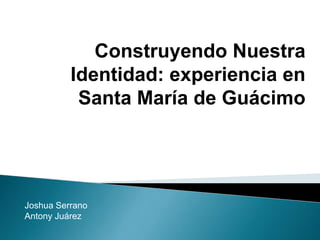 Joshua Serrano
Antony Juárez
Construyendo Nuestra
Identidad: experiencia en
Santa María de Guácimo
 