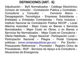 DEFINICIONES (ART.  6) Adjudicación -  ByS Normalizados - Catálogo Electrónico- Compra de Inclusión - Contratación Pública y Contratista - Consultoría y Consultor -  Convenio Marco – Desagregación Tecnológica - Empresas Subsidiarias -. Entidades o Entidades Contratantes - Feria Inclusiva - Instituto Nacional de Contratación Pública INCOP – Local- Máxima Autoridad - Mejor Costo en Bienes o Servicios Normalizados – Mejor Costo en Obras, o en Bienes o Servicios No Normalizados -  Mejor Costo en Consultoría -  Oferta Habilitada -  Origen Nacional - Participación Local –  Participación Nacional – Pliegos - Portal Compras públicas.- ( www.compraspublicas.gov.ec ) -  Por Escrito - Presupuesto Referencial -. Proveedor - Registro Único de Proveedores.- RUP - Servicios de Apoyo a la Consultoría -  Situaciones de Emergencia. 