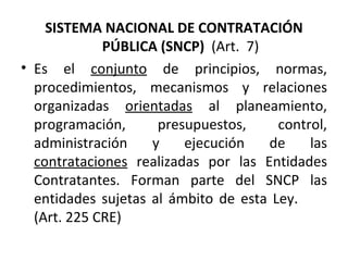 SISTEMA NACIONAL DE CONTRATACIÓN PÚBLICA (SNCP)  (Art.  7) Es el  conjunto  de principios, normas, procedimientos, mecanismos y relaciones organizadas  orientadas  al planeamiento, programación, presupuestos, control, administración y ejecución de las  contrataciones  realizadas por las Entidades Contratantes. Forman parte del SNCP las entidades sujetas al ámbito de esta Ley.  (Art. 225 CRE) 