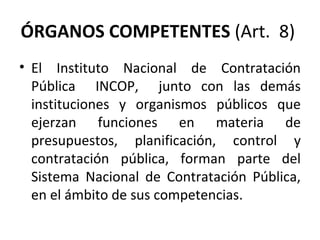 ÓRGANOS COMPETENTES  (Art.  8)  El Instituto Nacional de Contratación Pública  INCOP,  junto con las demás instituciones y organismos públicos que ejerzan funciones en materia de presupuestos, planificación, control y contratación pública, forman parte del Sistema Nacional de Contratación Pública, en el ámbito de sus competencias. 