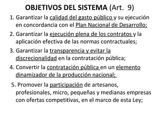 OBJETIVOS DEL SISTEMA  (Art.  9)  1. Garantizar la  calidad del gasto público  y su ejecución en concordancia con el  Plan Nacional de Desarrollo; 2. Garantizar la  ejecución plena de los contratos  y la aplicación efectiva de las normas contractuales; 3. Garantizar la  transparencia y evitar la discrecionalidad  en la contratación pública;  4. Convertir la  contratación pública  en un  elemento dinamizador de la producción nacional;    5. Promover la  participación  de artesanos, profesionales, micro, pequeñas y medianas empresas con ofertas competitivas, en el marco de esta Ley;  