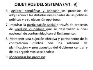 OBJETIVOS DEL SISTEMA  (Art.  9)  6.  Agilitar, simplificar y adecuar  los procesos de adquisición a las distintas necesidades de las políticas públicas y a su ejecución oportuna;  7. Impulsar la  participación social  a través de procesos de  veeduría ciudadana  que se desarrollen a nivel nacional, de conformidad con el Reglamento;  8. Mantener una sujeción efectiva y permanente de la contratación pública con los sistemas de  planificación y presupuestos  del Gobierno central y de los organismos seccionales; 9.  Modernizar los procesos . 