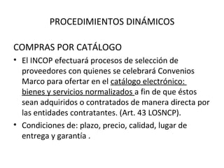 PROCEDIMIENTOS DINÁMICOS COMPRAS POR CATÁLOGO El INCOP efectuará procesos de selección de proveedores con quienes se celebrará Convenios Marco para ofertar en el  catálogo electrónico:  bienes y servicios normalizados  a fin de que éstos sean adquiridos o contratados de manera directa por las entidades contratantes. (Art. 43 LOSNCP). Condiciones de: plazo, precio, calidad, lugar de entrega y garantía . 