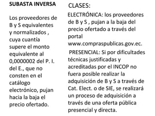 SUBASTA INVERSA Los proveedores de B y S equivalentes y normalizados , cuya cuantía supere el monto equivalente al 0,0000002 del P. I. del E., que no consten en el catálogo electrónico, pujan hacia la baja el precio ofertado. CLASES:  ELECTRÓNICA: los proveedores de B y S , pujan a la baja del precio ofertado a través del portal www.compraspublicas.gov.ec.  PRESENCIAL: Si por dificultades técnicas justificadas y acreditadas por el INCOP no fuera posible realizar la adquisición de B y S a través de Cat. Elect. o de SIE, se realizará un proceso de adquisición a través de una oferta pública presencial y directa. 