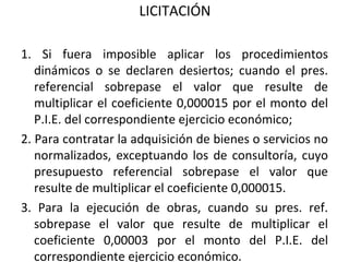LICITACIÓN 1. Si fuera imposible aplicar los procedimientos dinámicos o se declaren desiertos; cuando el pres. referencial sobrepase el valor que resulte de multiplicar el coeficiente 0,000015 por el monto del P.I.E. del correspondiente ejercicio económico; 2. Para contratar la adquisición de bienes o servicios no normalizados, exceptuando los de consultoría, cuyo presupuesto referencial sobrepase el valor que resulte de multiplicar el coeficiente 0,000015.  3. Para la ejecución de obras, cuando su pres. ref. sobrepase el valor que resulte de multiplicar el coeficiente 0,00003 por el monto del P.I.E. del correspondiente ejercicio económico. 