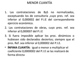 MENOR CUANTÍA 1. Las contrataciones de ByS no normalizados, exceptuando los de consultoría ,cuyo pres. ref. sea inferior al 0,000002 del P.I.E del correspondiente ejercicio económico. 2. Las contrataciones de obras, cuyo pres. ref. sea inferior al 0,000007 del P.I.E 3. Si fuera imposible aplicar los proc. dinámicos o hubiesen sido declarados desiertos; siempre que el pres. Ref. sea inferior al 0,000002 del P.I.E. ÍNFIMA CUANTÍA :  igual o menor a multiplicar el coeficiente 0,0000002 del P.I.E se las realizará de forma directa  