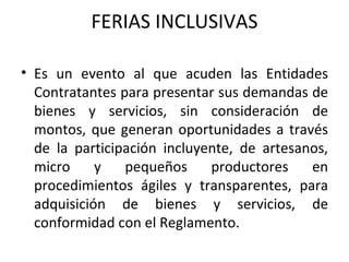 FERIAS INCLUSIVAS Es un evento al que acuden las Entidades Contratantes para presentar sus demandas de bienes y servicios, sin consideración de montos, que generan oportunidades a través de la participación incluyente, de artesanos, micro y pequeños productores en procedimientos ágiles y transparentes, para adquisición de bienes y servicios, de conformidad con el Reglamento. 