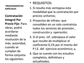   PROCEDIMIENTOS ESPECIALES REQUISITOS: 1. Si resulta más ventajosa esta modalidad que la contratación por precios unitarios; 2. Proyectos de infraes. que consoliden en un solo contratista todos los servicios de provisión , construcción y  operación;  3. Si el pres. ref. sobrepasa el valor que resulte de multiplicar el coeficiente 0,1% por el monto del P.I.E. del  ejercicio económico; y, 4. Que se cuente con los estudios completos, definitivos y actualizados.  Contratación Integral Por Precio Fijo : Para  obras, podrá acordarse mediante resolución de la máx. autoridad, cuando se cumplan de forma conjunta los siguientes: 