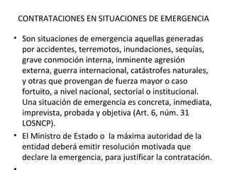   CONTRATACIONES EN SITUACIONES DE EMERGENCIA Son situaciones de emergencia aquellas generadas por accidentes, terremotos, inundaciones, sequías, grave conmoción interna, inminente agresión externa, guerra internacional, catástrofes naturales, y otras que provengan de fuerza mayor o caso fortuito, a nivel nacional, sectorial o institucional. Una situación de emergencia es concreta, inmediata, imprevista, probada y objetiva (Art. 6, núm. 31 LOSNCP). El Ministro de Estado o  la máxima autoridad de la entidad deberá emitir resolución motivada que declare la emergencia, para justificar la contratación.    