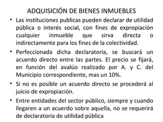   ADQUISICIÓN DE BIENES INMUEBLES Las instituciones publicas pueden declarar de utilidad pública o interés social, con fines de expropiación cualquier inmueble que sirva directa o indirectamente para los fines de la colectividad. Perfeccionada dicha declaratoria, se buscará un acuerdo directo entre las partes. El precio se fijará, en función del avalúo realizado por A. y C. del Municipio correspondiente, mas un 10%.  Si no es posible un acuerdo directo se procederá al juicio de expropiación.  Entre entidades del sector público, siempre y cuando llegaren a un acuerdo sobre aquella, no se requerirá de declaratoria de utilidad pública 
