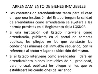 ARRENDAMIENTO DE BIENES INMUEBLES Los contratos de arrendamiento tanto para el caso en que una institución del Estado tengan la calidad de arrendadora como arrendataria se sujetará a las normas previstas en el Reglamento de la LOSNCP. Si una institución del Estado interviene como arrendataria, publicará en el portal de compras publicas, los pliegos en los que constarán las condiciones mínimas del inmueble requerido, con la referencia al sector y lugar de ubicación del mismo. Si el Estado interviene como arrendador,  dará en arrendamiento bienes inmuebles de su propiedad, para lo cual, publicará los pliegos en los que se establecerá las condiciones del arriendo. 