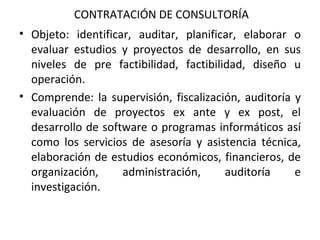 CONTRATACIÓN DE CONSULTORÍA Objeto: identificar, auditar, planificar, elaborar o evaluar estudios y proyectos de desarrollo, en sus niveles de pre factibilidad, factibilidad, diseño u operación.  Comprende: la supervisión, fiscalización, auditoría y evaluación de proyectos ex ante y ex post, el desarrollo de software o programas informáticos así como los servicios de asesoría y asistencia técnica, elaboración de estudios económicos, financieros, de organización, administración, auditoría e investigación. 
