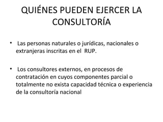 QUIÉNES PUEDEN EJERCER LA CONSULTORÍA Las personas naturales o jurídicas, nacionales o extranjeras inscritas en el  RUP. Los consultores externos, en procesos de contratación en cuyos componentes parcial o totalmente no exista capacidad técnica o experiencia de la consultoría nacional 