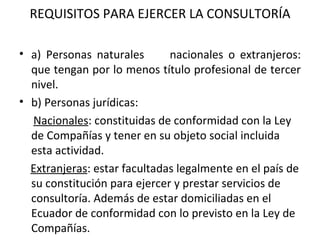 REQUISITOS PARA EJERCER LA CONSULTORÍA a) Personas naturales  nacionales o extranjeros: que tengan por lo menos título profesional de tercer nivel.  b) Personas jurídicas: Nacionales : constituidas de conformidad con la Ley de Compañías y tener en su objeto social incluida esta actividad. Extranjeras : estar facultadas legalmente en el país de su constitución para ejercer y prestar servicios de consultoría. Además de estar domiciliadas en el Ecuador de conformidad con lo previsto en la Ley de Compañías.   