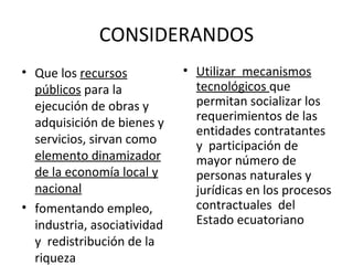 CONSIDERANDOS Que los  recursos públicos  para la ejecución de obras y  adquisición de bienes y servicios, sirvan como  elemento dinamizador de la economía local y nacional fomentando empleo,  industria, asociatividad y  redistribución de la riqueza Utilizar  mecanismos tecnológicos  que permitan socializar los requerimientos de las entidades contratantes y  participación de mayor número de personas naturales y jurídicas en los procesos contractuales  del Estado ecuatoriano 